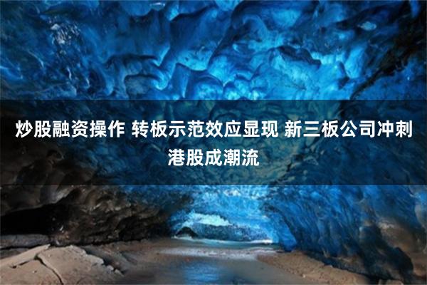 炒股融资操作 转板示范效应显现 新三板公司冲刺港股成潮流