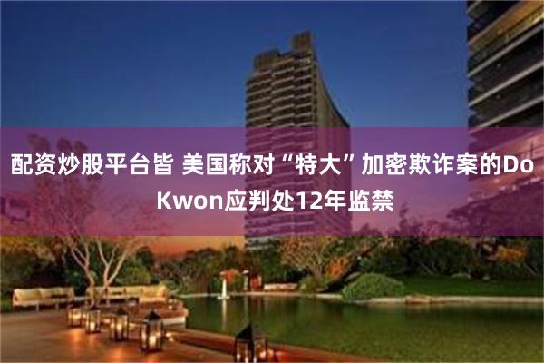 配资炒股平台皆 美国称对“特大”加密欺诈案的Do Kwon应判处12年监禁