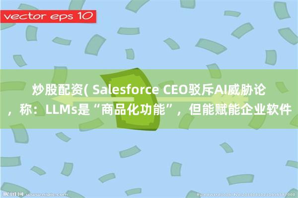 炒股配资( Salesforce CEO驳斥AI威胁论，称：LLMs是“商品化功能”，但能赋能企业软件