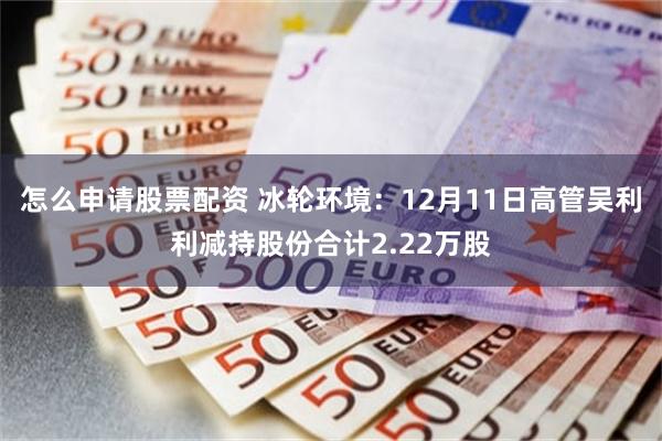怎么申请股票配资 冰轮环境：12月11日高管吴利利减持股份合计2.22万股