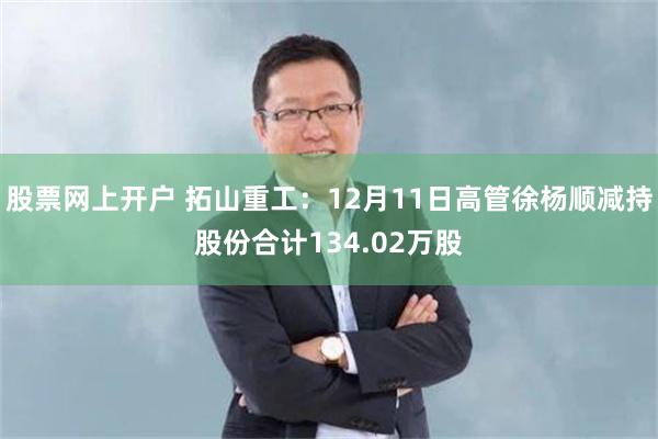 股票网上开户 拓山重工：12月11日高管徐杨顺减持股份合计134.02万股