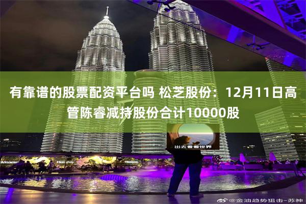 有靠谱的股票配资平台吗 松芝股份：12月11日高管陈睿减持股份合计10000股