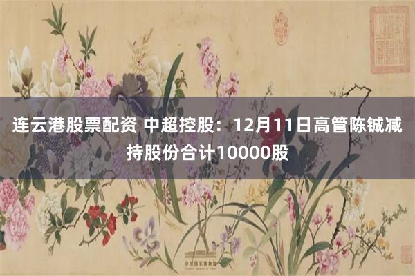 连云港股票配资 中超控股：12月11日高管陈铖减持股份合计10000股
