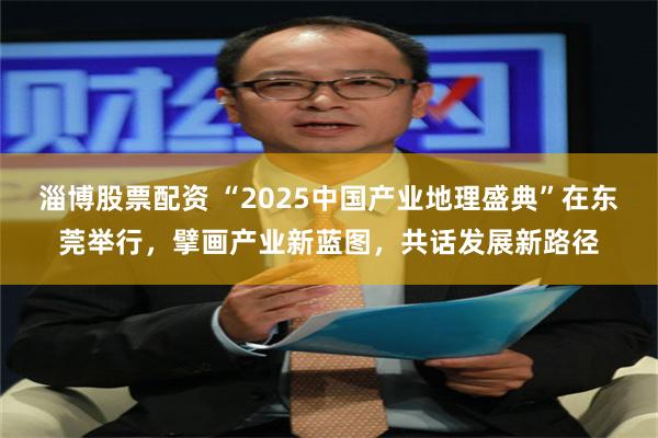 淄博股票配资 “2025中国产业地理盛典”在东莞举行，擘画产业新蓝图，共话发展新路径