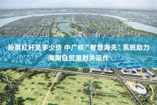 股票杠杆是多少倍 中广核“智慧海关”系统助力海南自贸港封关运作