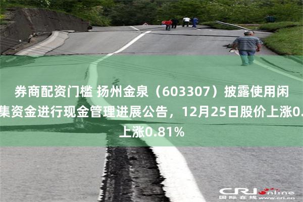 券商配资门槛 扬州金泉（603307）披露使用闲置募集资金进行现金管理进展公告，12月25日股价上涨0.81%