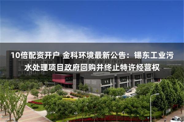 10倍配资开户 金科环境最新公告：锡东工业污水处理项目政府回购并终止特许经营权