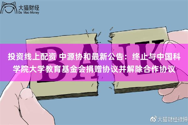 投资线上配资 中源协和最新公告：终止与中国科学院大学教育基金会捐赠协议并解除合作协议