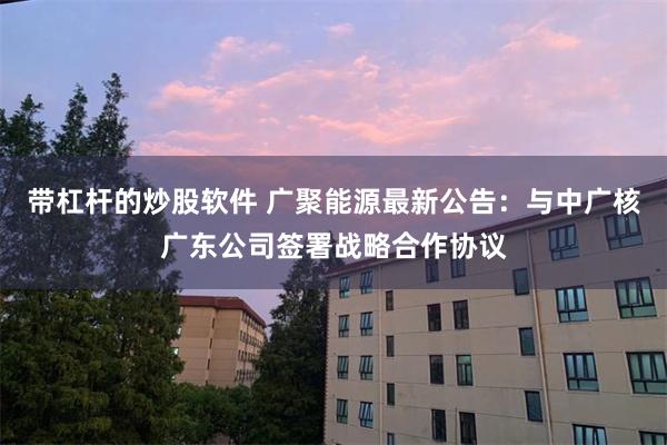 带杠杆的炒股软件 广聚能源最新公告：与中广核广东公司签署战略合作协议