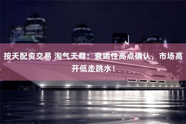 按天配资交易 淘气天尊：衰竭性高点确认，市场高开低走跳水！