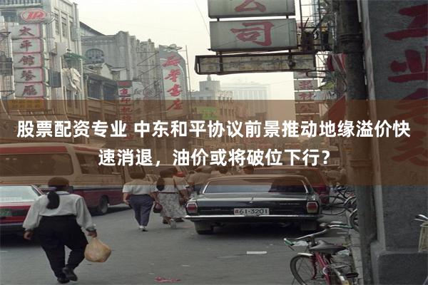股票配资专业 中东和平协议前景推动地缘溢价快速消退，油价或将破位下行？