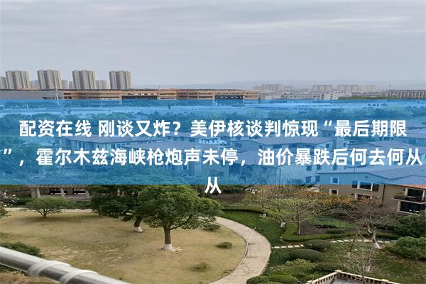 配资在线 刚谈又炸？美伊核谈判惊现“最后期限”，霍尔木兹海峡枪炮声未停，油价暴跌后何去何从