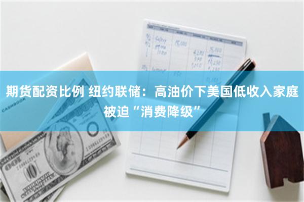 期货配资比例 纽约联储：高油价下美国低收入家庭被迫“消费降级”