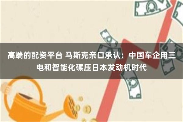 高端的配资平台 马斯克亲口承认：中国车企用三电和智能化碾压日本发动机时代