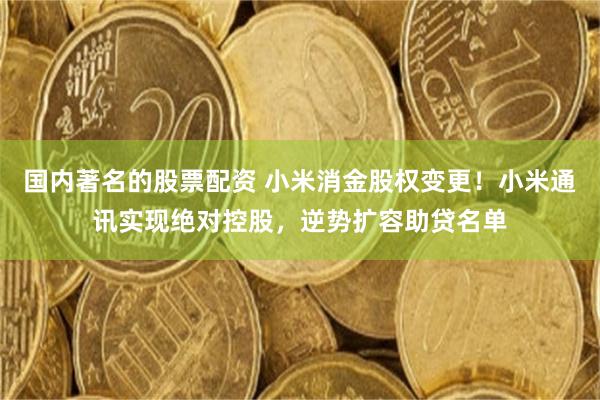 国内著名的股票配资 小米消金股权变更！小米通讯实现绝对控股，逆势扩容助贷名单