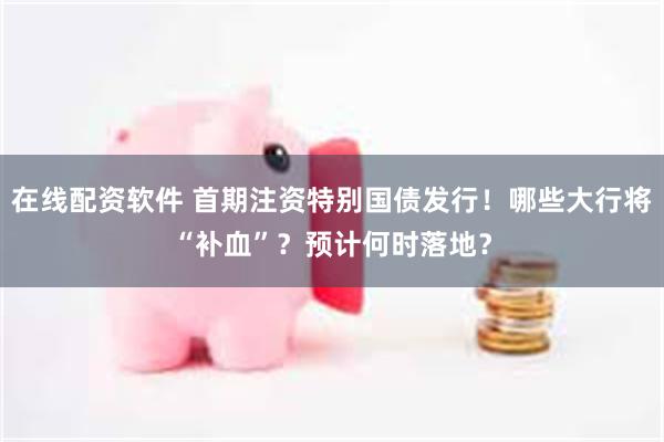在线配资软件 首期注资特别国债发行!哪些大行将“补血”?预计何时落地?