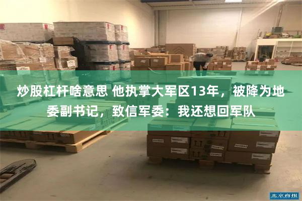 炒股杠杆啥意思 他执掌大军区13年，被降为地委副书记，致信军委：我还想回军队