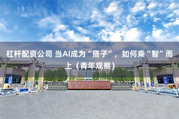杠杆配资公司 当AI成为“搭子”，如何乘“智”而上（青年观察）