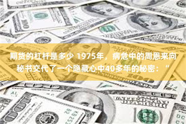 期货的杠杆是多少 1975年，病危中的周恩来向秘书交代了一个隐藏心中40多年的秘密：“
