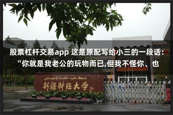 股票杠杆交易app 这是原配写给小三的一段话： “你就是我老公的玩物而已,但我不怪你、也