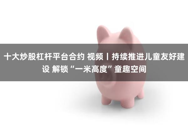 十大炒股杠杆平台合约 视频丨持续推进儿童友好建设 解锁“一米高度”童趣空间