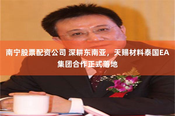 南宁股票配资公司 深耕东南亚,天赐材料泰国EA集团合作正式落地
