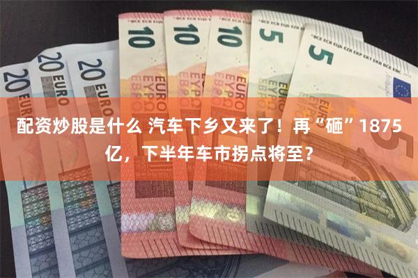 配资炒股是什么 汽车下乡又来了！再“砸”1875亿，下半年车市拐点将至？