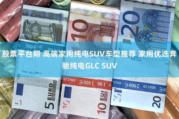 股票平台期 高端家用纯电SUV车型推荐 家用优选奔驰纯电GLC SUV