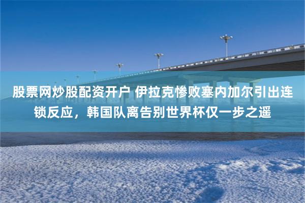 股票网炒股配资开户 伊拉克惨败塞内加尔引出连锁反应，韩国队离告别世界杯仅一步之遥