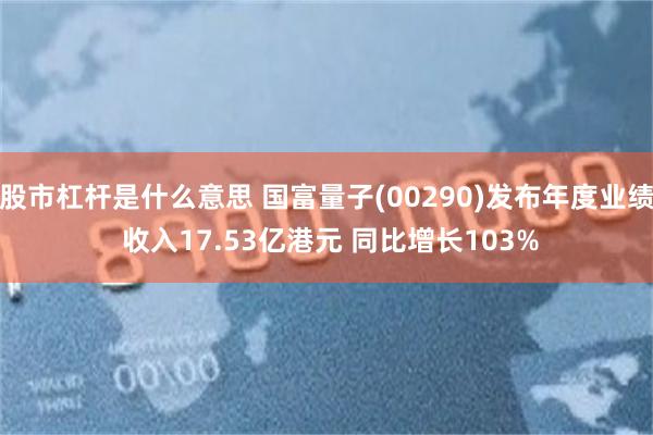 股市杠杆是什么意思 国富量子(00290)发布年度业绩 收入17.53亿港元 同比增长103%