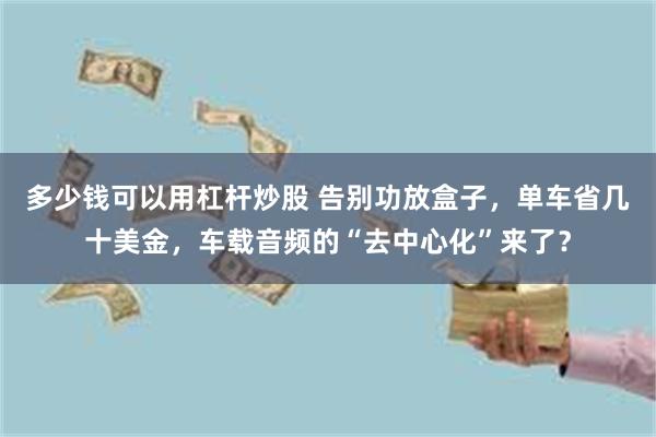 多少钱可以用杠杆炒股 告别功放盒子,单车省几十美金,车载音频的“去中心化”来了?