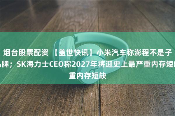 烟台股票配资 【盖世快讯】小米汽车称澎程不是子品牌;SK海力士CEO称2027年将迎史上最严重内存短缺