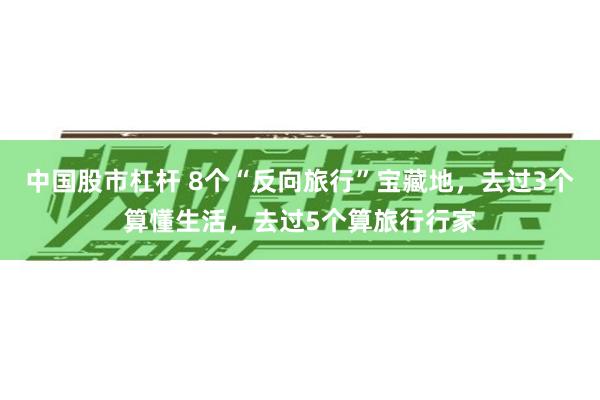 中国股市杠杆 8个“反向旅行”宝藏地，去过3个算懂生活，去过5个算旅行行家