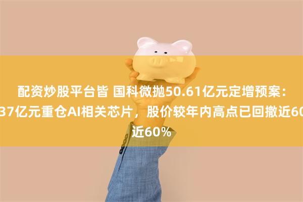 配资炒股平台皆 国科微抛50.61亿元定增预案：超37亿元重仓AI相关芯片，股价较年内高点已回撤近60%