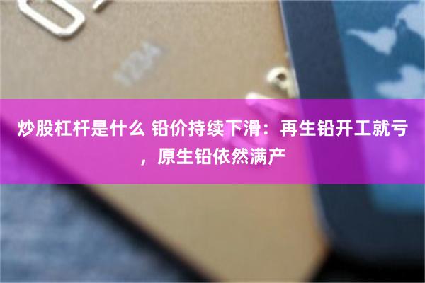 炒股杠杆是什么 铅价持续下滑：再生铅开工就亏，原生铅依然满产