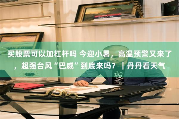 买股票可以加杠杆吗 今迎小暑，高温预警又来了，超强台风“巴威”到底来吗？｜丹丹看天气