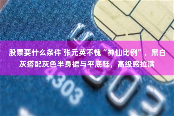 股票要什么条件 张元英不愧“神仙比例”，黑白灰搭配灰色半身裙与平底鞋，高级感拉满