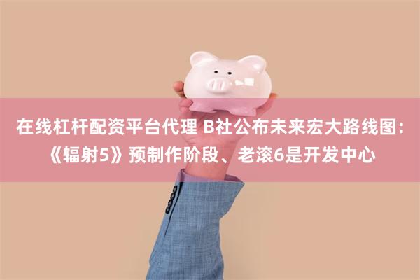 在线杠杆配资平台代理 B社公布未来宏大路线图：《辐射5》预制作阶段、老滚6是开发中心