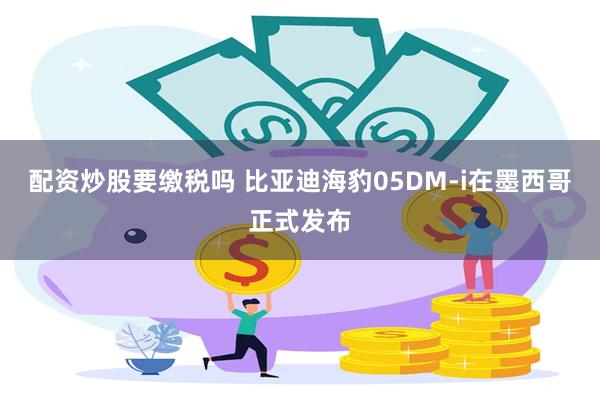 配资炒股要缴税吗 比亚迪海豹05DM-i在墨西哥正式发布