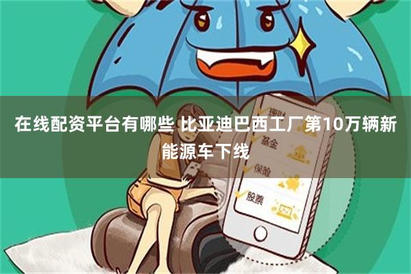 在线配资平台有哪些 比亚迪巴西工厂第10万辆新能源车下线