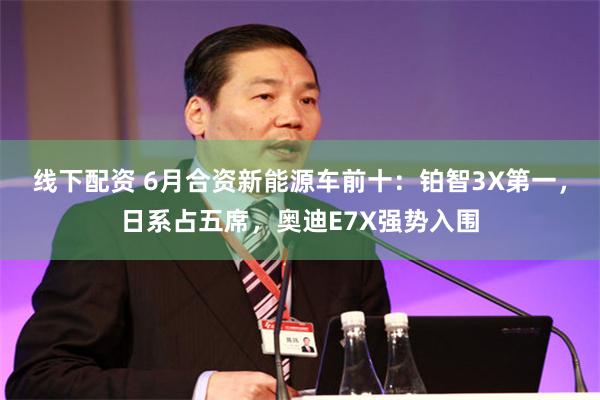 线下配资 6月合资新能源车前十：铂智3X第一，日系占五席，奥迪E7X强势入围