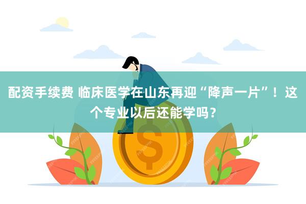 配资手续费 临床医学在山东再迎“降声一片”！这个专业以后还能学吗？