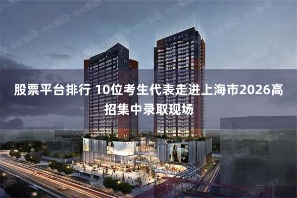 股票平台排行 10位考生代表走进上海市2026高招集中录取现场