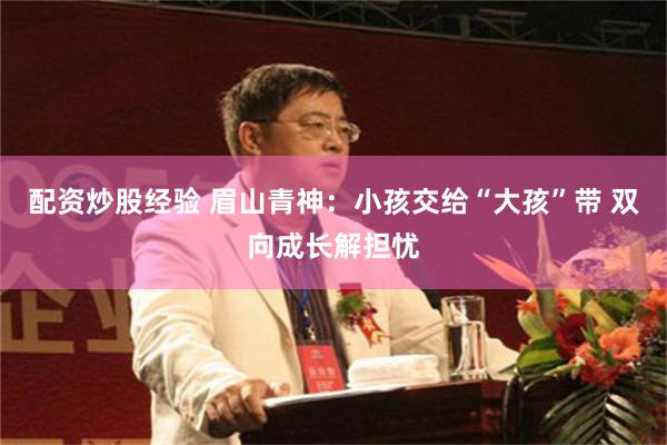 配资炒股经验 眉山青神：小孩交给“大孩”带 双向成长解担忧