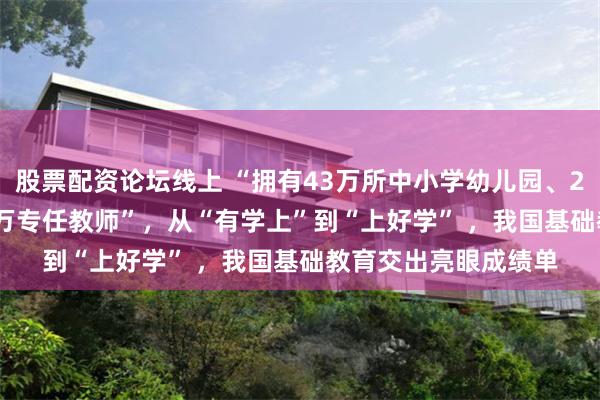 股票配资论坛线上 “拥有43万所中小学幼儿园、2.2亿在校生、1577万专任教师”，从“有学上”到“上好学” ，我国基础教育交出亮眼成绩单