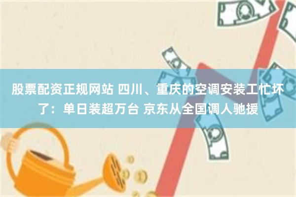 股票配资正规网站 四川、重庆的空调安装工忙坏了:单日装超万台 京东从全国调人驰援