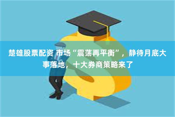 楚雄股票配资 市场“震荡再平衡”，静待月底大事落地，十大券商策略来了