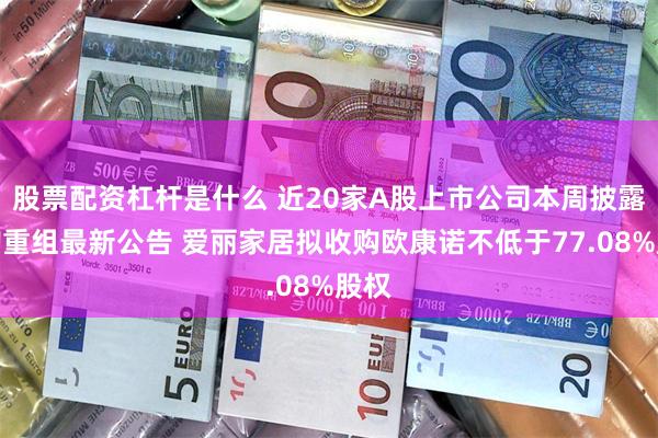 股票配资杠杆是什么 近20家A股上市公司本周披露并购重组最新公告 爱丽家居拟收购欧康诺不低于77.08%股权