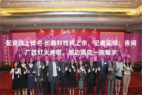 配资线上排名 长鑫科技将上市，记者实探：夜间厂区灯火通明，周边酒店一房难求