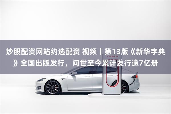 炒股配资网站约选配资 视频丨第13版《新华字典》全国出版发行，问世至今累计发行逾7亿册